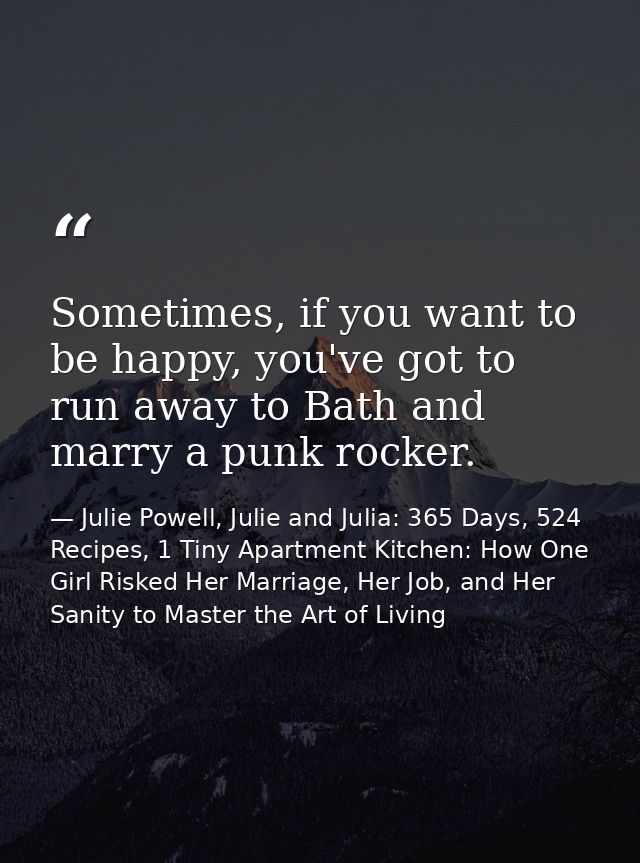 Sometimes, if you want to be happy, you've got to run away to Bath and marry a punk rocker. — Julie Powell, Julie and Julia: 365 Days, 524 Recipes, 1 Tiny Apartment Kitchen: How One Girl Risked Her Marriage, Her Job, and Her Sanity to Master the Art of Living