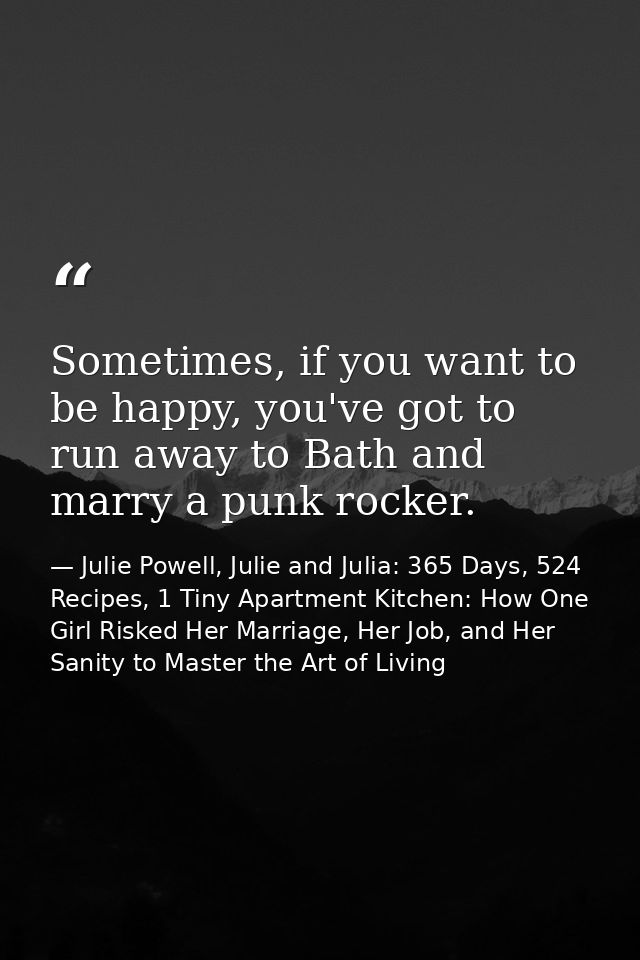 Sometimes, if you want to be happy, you've got to run away to Bath and marry a punk rocker. — Julie Powell, Julie and Julia: 365 Days, 524 Recipes, 1 Tiny Apartment Kitchen: How One Girl Risked Her Marriage, Her Job, and Her Sanity to Master the Art of Living