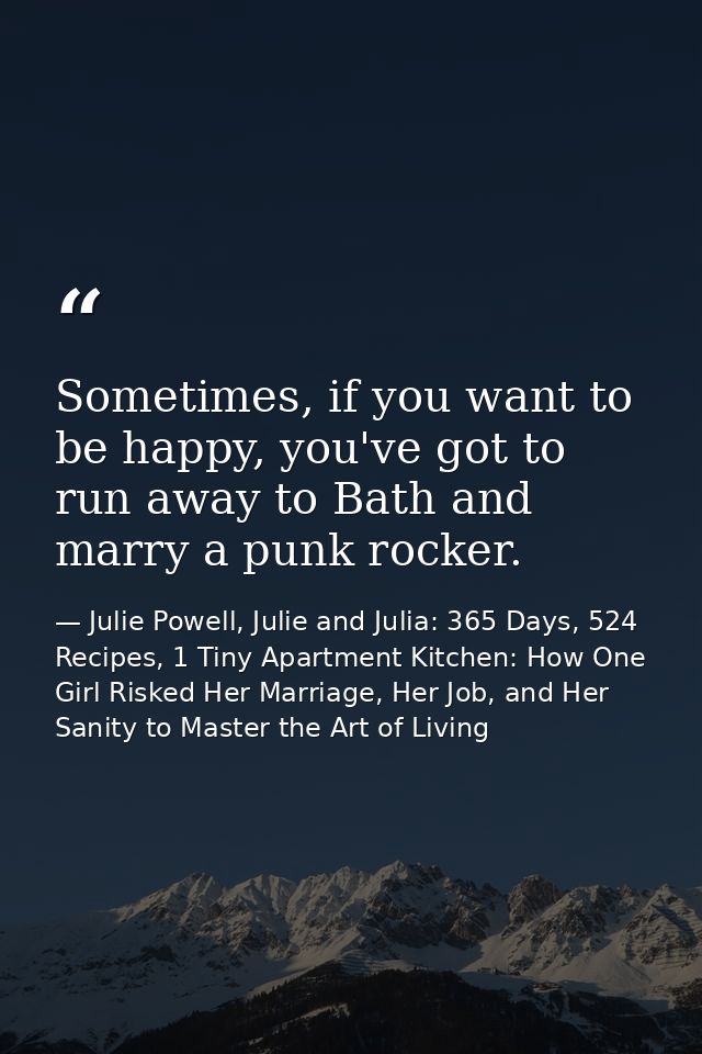 Sometimes, if you want to be happy, you've got to run away to Bath and marry a punk rocker. — Julie Powell, Julie and Julia: 365 Days, 524 Recipes, 1 Tiny Apartment Kitchen: How One Girl Risked Her Marriage, Her Job, and Her Sanity to Master the Art of Living