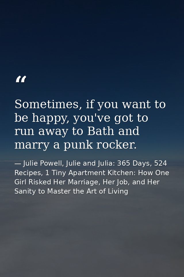 Sometimes, if you want to be happy, you've got to run away to Bath and marry a punk rocker. — Julie Powell, Julie and Julia: 365 Days, 524 Recipes, 1 Tiny Apartment Kitchen: How One Girl Risked Her Marriage, Her Job, and Her Sanity to Master the Art of Living