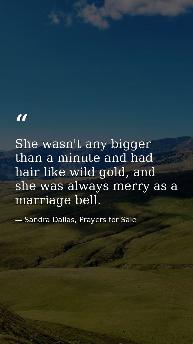 She wasn't any bigger than a minute and had hair like wild gold, and she was always merry as a marriage bell. — Sandra Dallas, Prayers for Sale