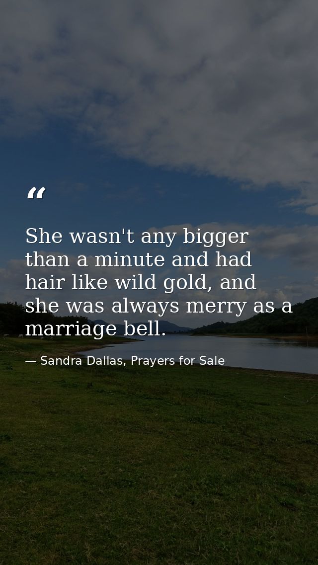 She wasn't any bigger than a minute and had hair like wild gold, and she was always merry as a marriage bell. — Sandra Dallas, Prayers for Sale