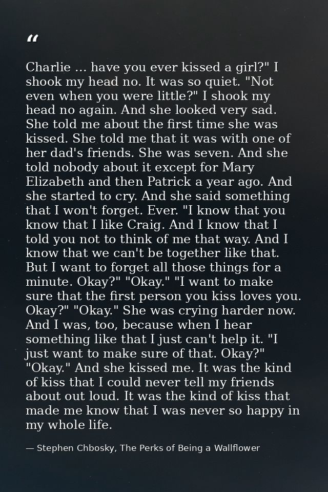 Charlie ... have you ever kissed a girl?" I shook my head no. It was so quiet. "Not even when you were little?" I shook  — Stephen Chbosky, The Perks of Being a Wallflower