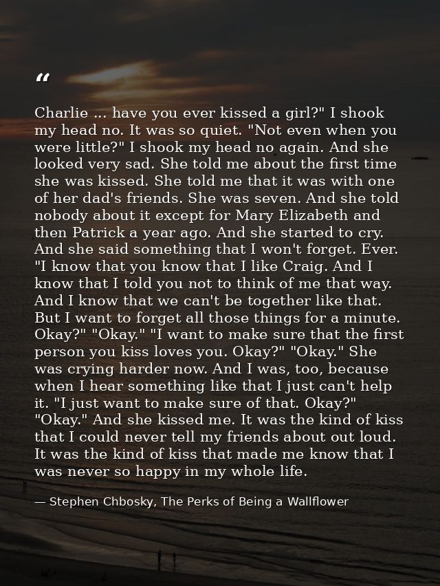 Charlie ... have you ever kissed a girl?" I shook my head no. It was so quiet. "Not even when you were little?" I shook  — Stephen Chbosky, The Perks of Being a Wallflower