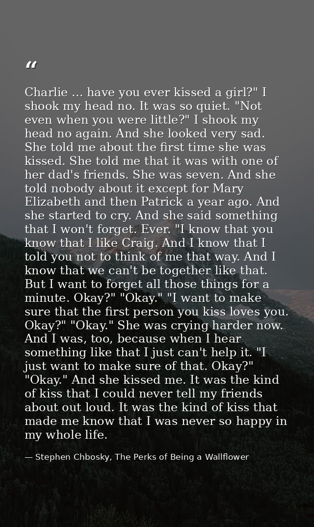 Charlie ... have you ever kissed a girl?" I shook my head no. It was so quiet. "Not even when you were little?" I shook  — Stephen Chbosky, The Perks of Being a Wallflower