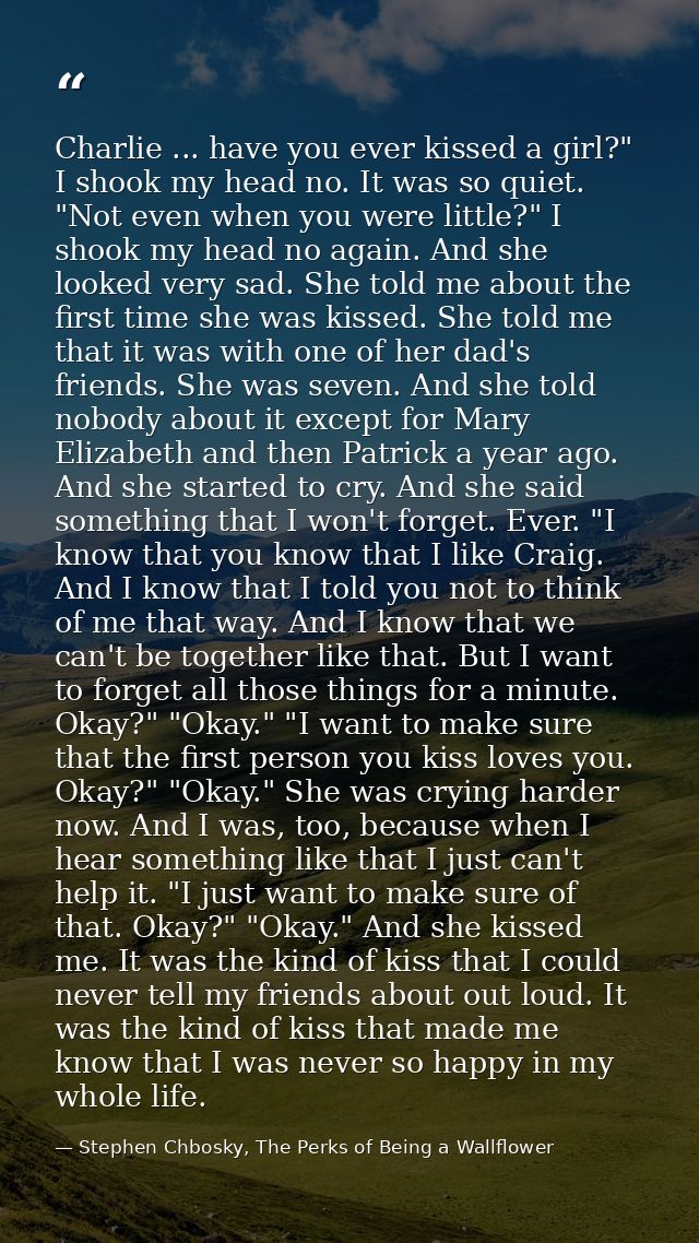 Charlie ... have you ever kissed a girl?" I shook my head no. It was so quiet. "Not even when you were little?" I shook  — Stephen Chbosky, The Perks of Being a Wallflower