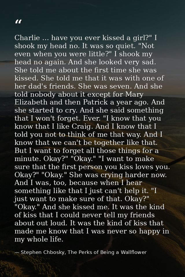 Charlie ... have you ever kissed a girl?" I shook my head no. It was so quiet. "Not even when you were little?" I shook  — Stephen Chbosky, The Perks of Being a Wallflower