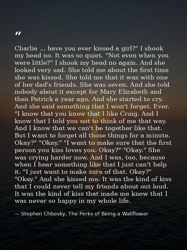 Charlie ... have you ever kissed a girl?" I shook my head no. It was so quiet. "Not even when you were little?" I shook  — Stephen Chbosky, The Perks of Being a Wallflower
