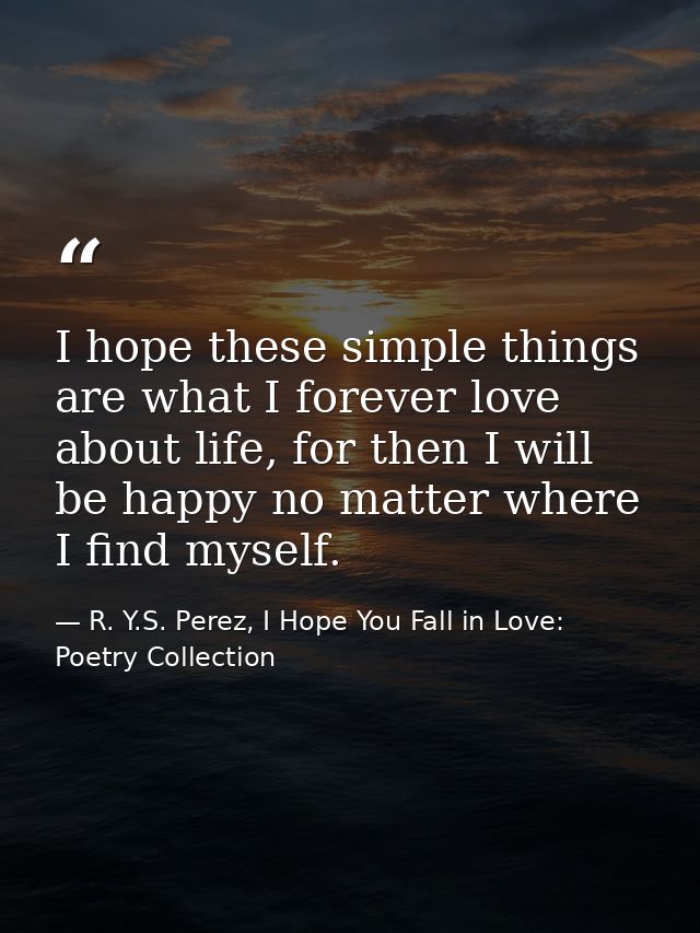 I hope these simple things are what I forever love about life, for then I will be happy no matter where I find myself. — R. Y.S. Perez, I Hope You Fall in Love: Poetry Collection