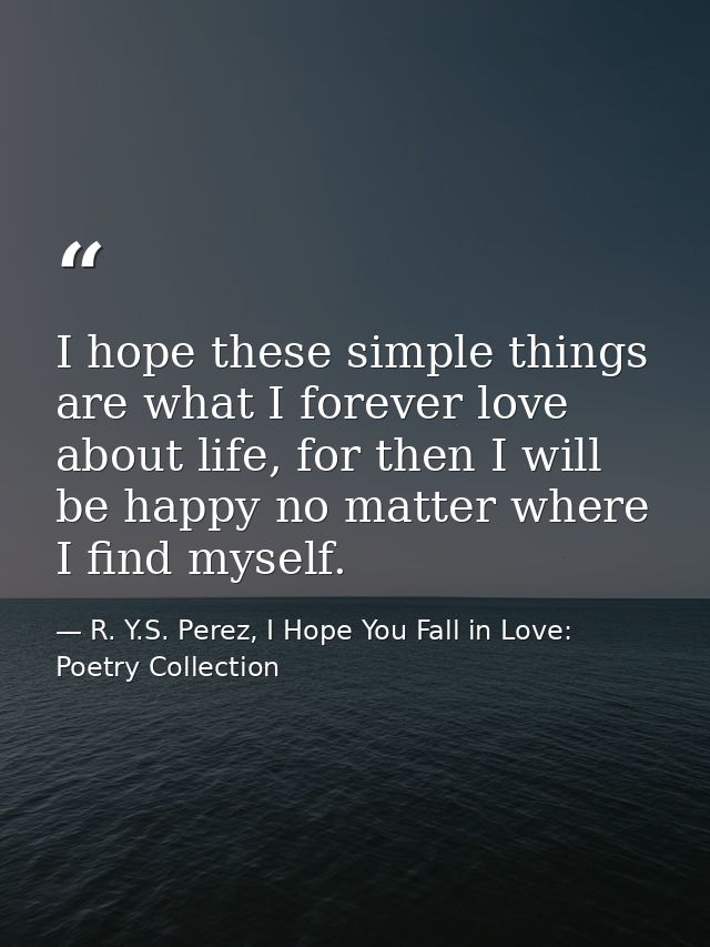 I hope these simple things are what I forever love about life, for then I will be happy no matter where I find myself. — R. Y.S. Perez, I Hope You Fall in Love: Poetry Collection