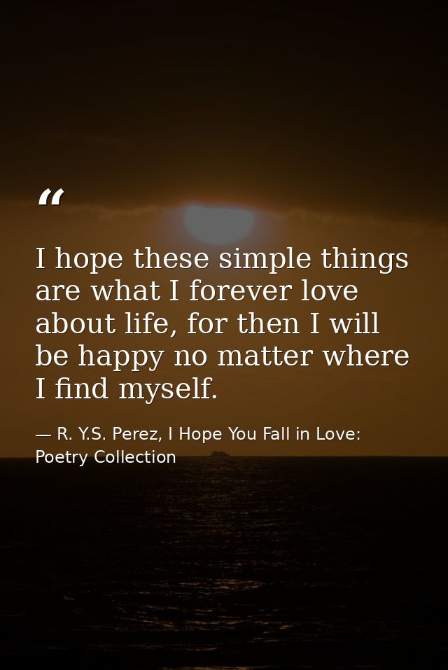 I hope these simple things are what I forever love about life, for then I will be happy no matter where I find myself. — R. Y.S. Perez, I Hope You Fall in Love: Poetry Collection
