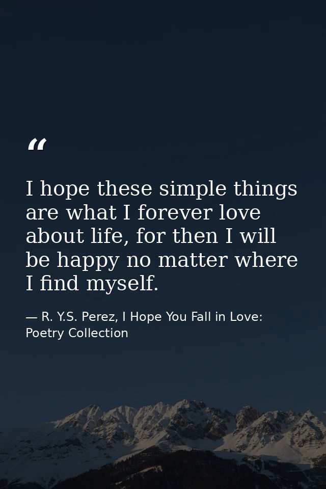 I hope these simple things are what I forever love about life, for then I will be happy no matter where I find myself. — R. Y.S. Perez, I Hope You Fall in Love: Poetry Collection