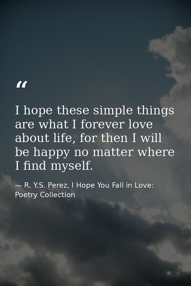 I hope these simple things are what I forever love about life, for then I will be happy no matter where I find myself. — R. Y.S. Perez, I Hope You Fall in Love: Poetry Collection