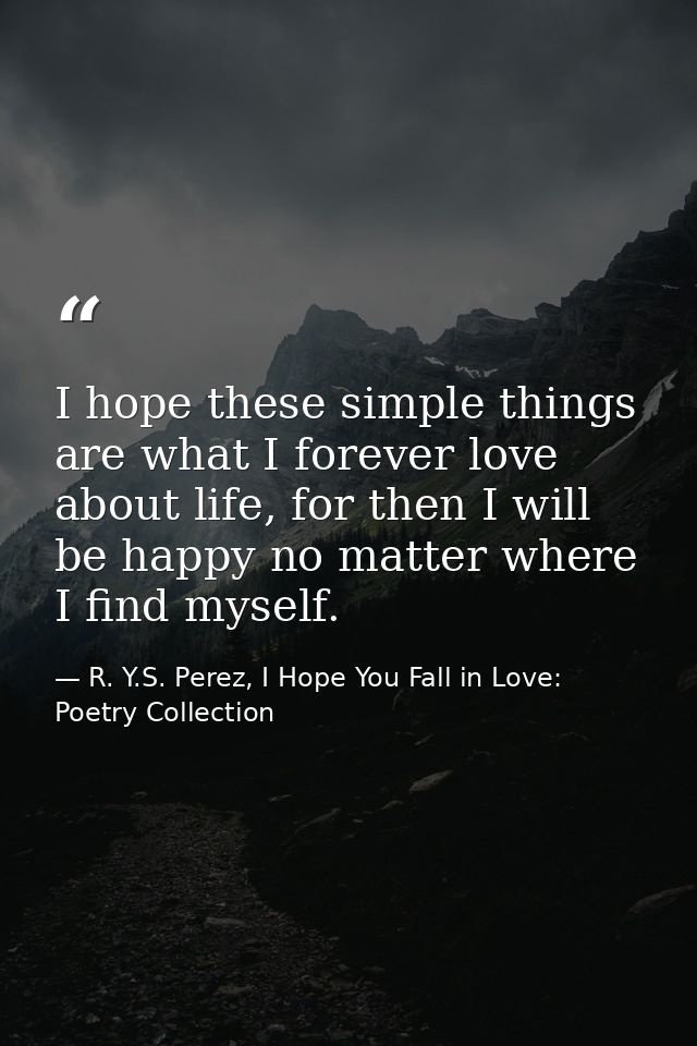 I hope these simple things are what I forever love about life, for then I will be happy no matter where I find myself. — R. Y.S. Perez, I Hope You Fall in Love: Poetry Collection