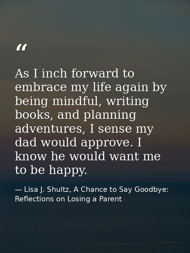 As I inch forward to embrace my life again by being mindful, writing books, and planning adventures, I sense my dad woul — Lisa J. Shultz, A Chance to Say Goodbye: Reflections on Losing a Parent