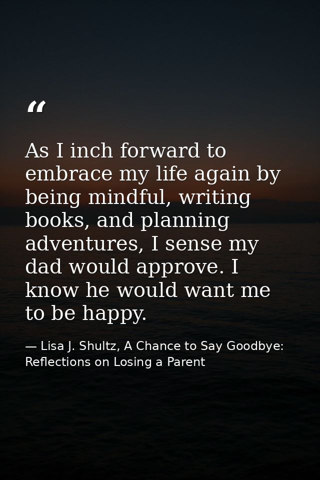 As I inch forward to embrace my life again by being mindful, writing books, and planning adventures, I sense my dad woul — Lisa J. Shultz, A Chance to Say Goodbye: Reflections on Losing a Parent