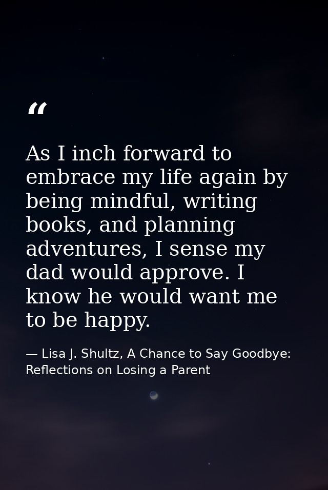 As I inch forward to embrace my life again by being mindful, writing books, and planning adventures, I sense my dad woul — Lisa J. Shultz, A Chance to Say Goodbye: Reflections on Losing a Parent