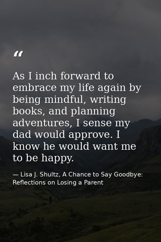 As I inch forward to embrace my life again by being mindful, writing books, and planning adventures, I sense my dad woul — Lisa J. Shultz, A Chance to Say Goodbye: Reflections on Losing a Parent