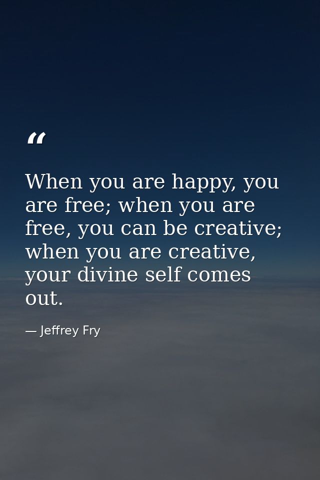 When you are happy, you are free; when you are free, you can be creative; when you are creative, your divine self comes  — Jeffrey Fry
