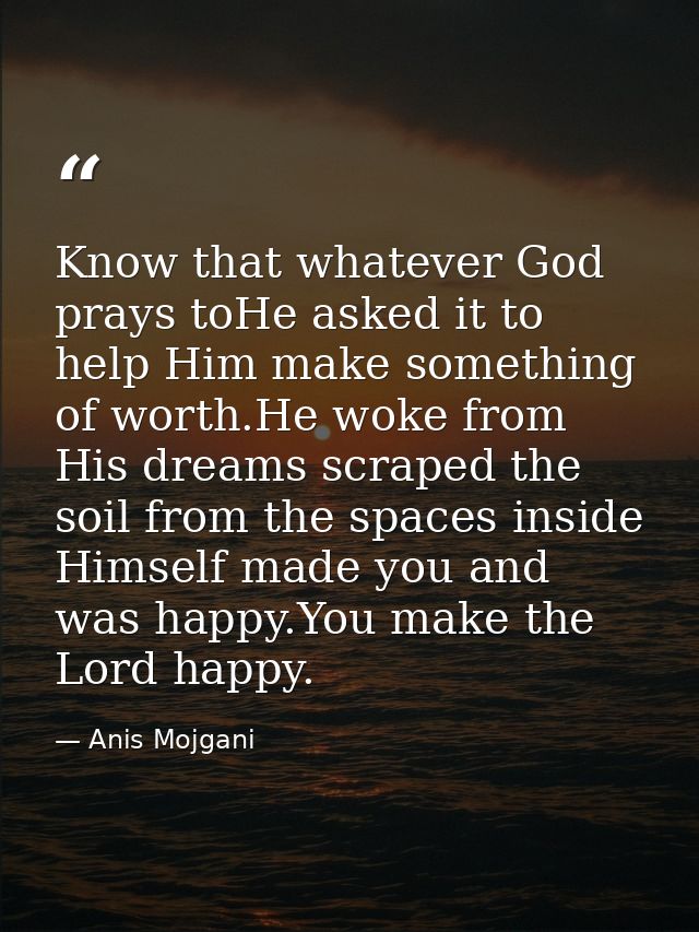 Know that whatever God prays toHe asked it to help Him make something of worth.He woke from His dreams scraped the soil  — Anis Mojgani