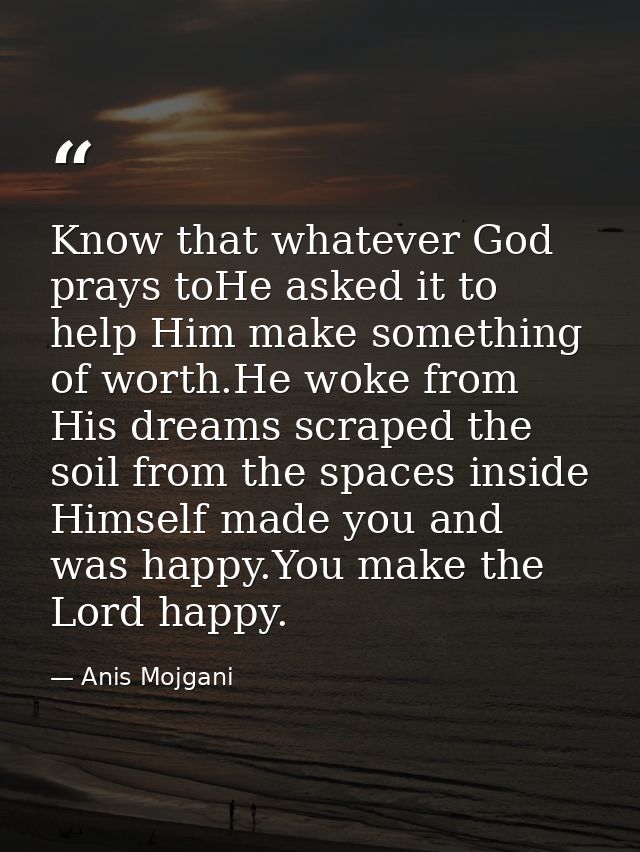 Know that whatever God prays toHe asked it to help Him make something of worth.He woke from His dreams scraped the soil  — Anis Mojgani