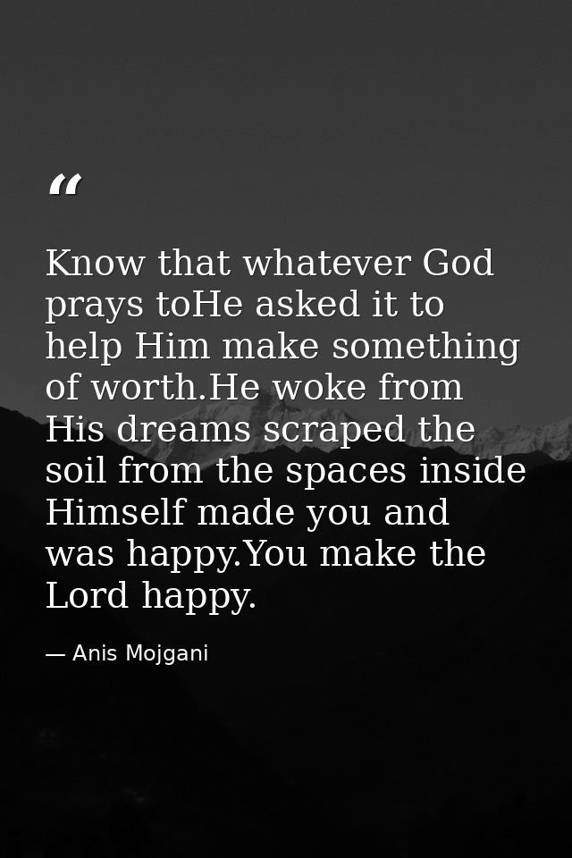 Know that whatever God prays toHe asked it to help Him make something of worth.He woke from His dreams scraped the soil  — Anis Mojgani