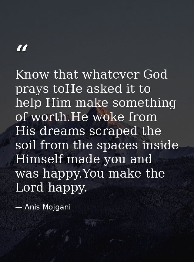 Know that whatever God prays toHe asked it to help Him make something of worth.He woke from His dreams scraped the soil  — Anis Mojgani