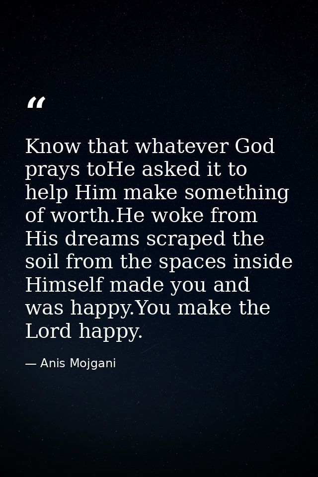Know that whatever God prays toHe asked it to help Him make something of worth.He woke from His dreams scraped the soil  — Anis Mojgani