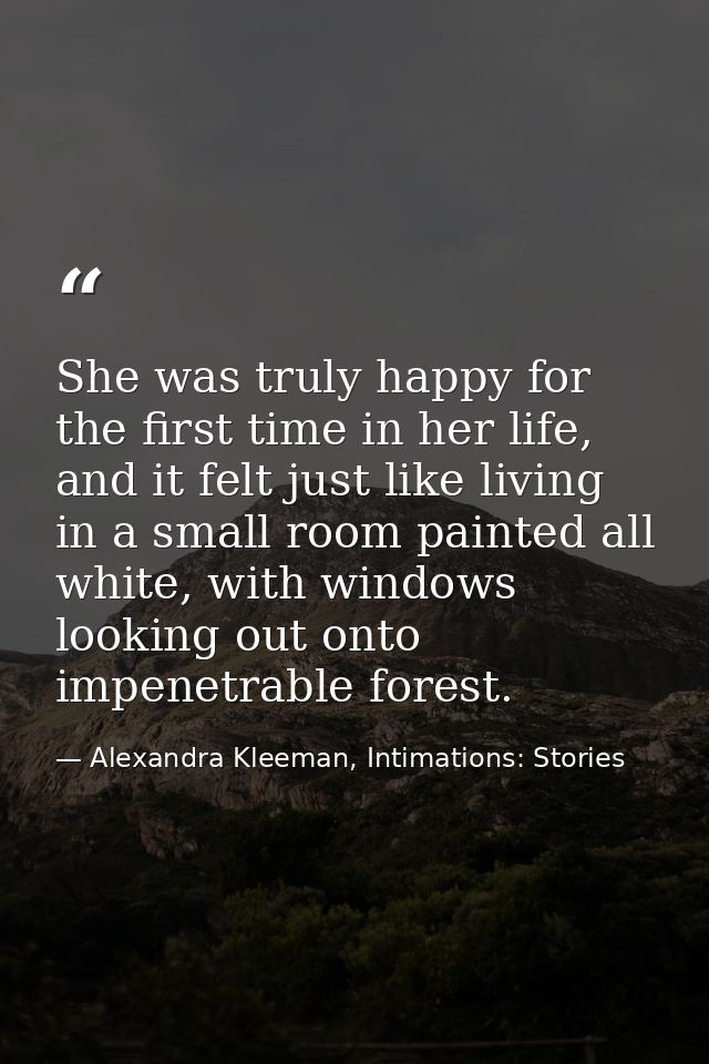 She was truly happy for the first time in her life, and it felt just like living in a small room painted all white, with — Alexandra Kleeman, Intimations: Stories