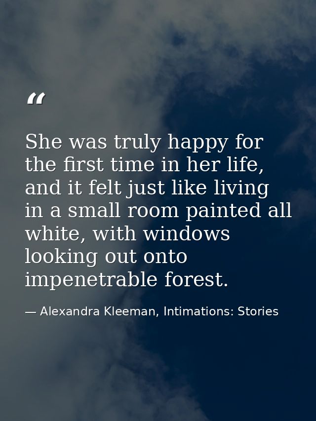 She was truly happy for the first time in her life, and it felt just like living in a small room painted all white, with — Alexandra Kleeman, Intimations: Stories
