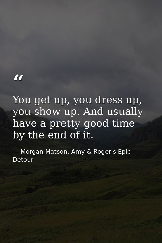 You get up, you dress up, you show up. And usually have a pretty good time by the end of it. — Morgan Matson, Amy & Roger's Epic Detour