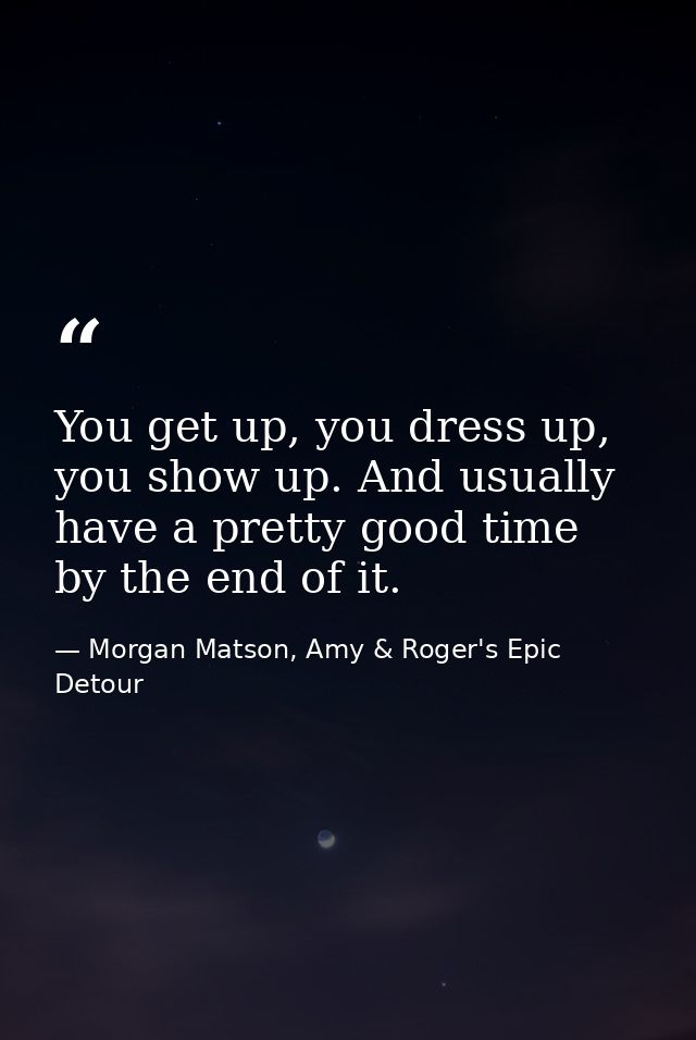 You get up, you dress up, you show up. And usually have a pretty good time by the end of it. — Morgan Matson, Amy & Roger's Epic Detour