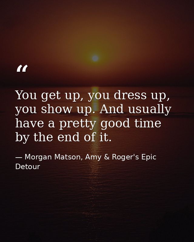 You get up, you dress up, you show up. And usually have a pretty good time by the end of it. — Morgan Matson, Amy & Roger's Epic Detour