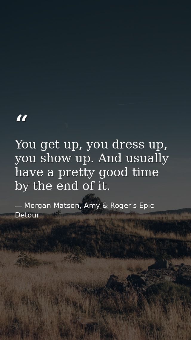 You get up, you dress up, you show up. And usually have a pretty good time by the end of it. — Morgan Matson, Amy & Roger's Epic Detour