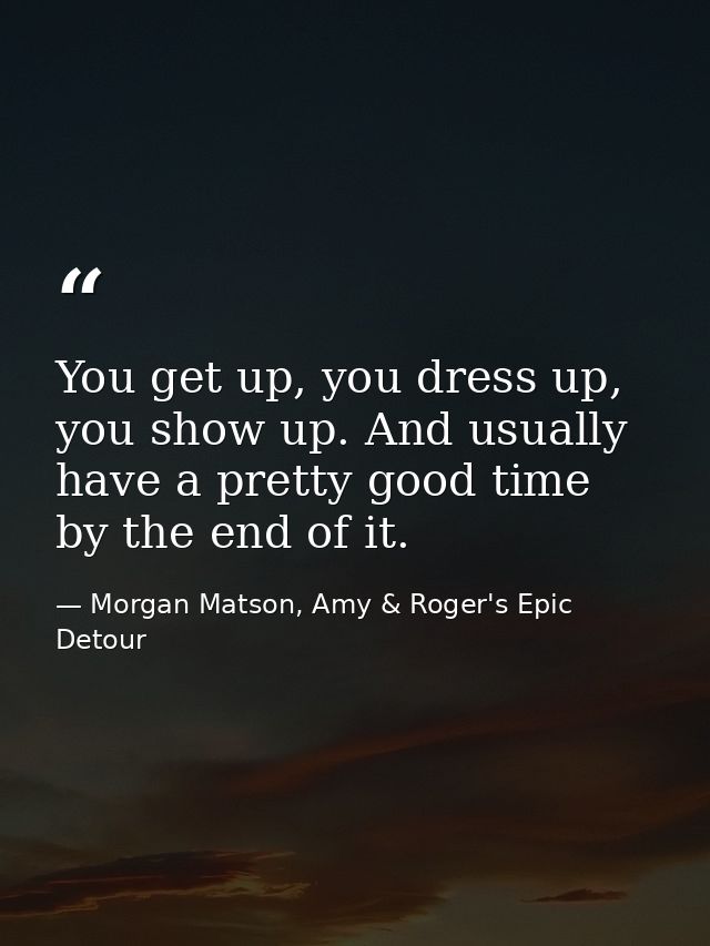 You get up, you dress up, you show up. And usually have a pretty good time by the end of it. — Morgan Matson, Amy & Roger's Epic Detour