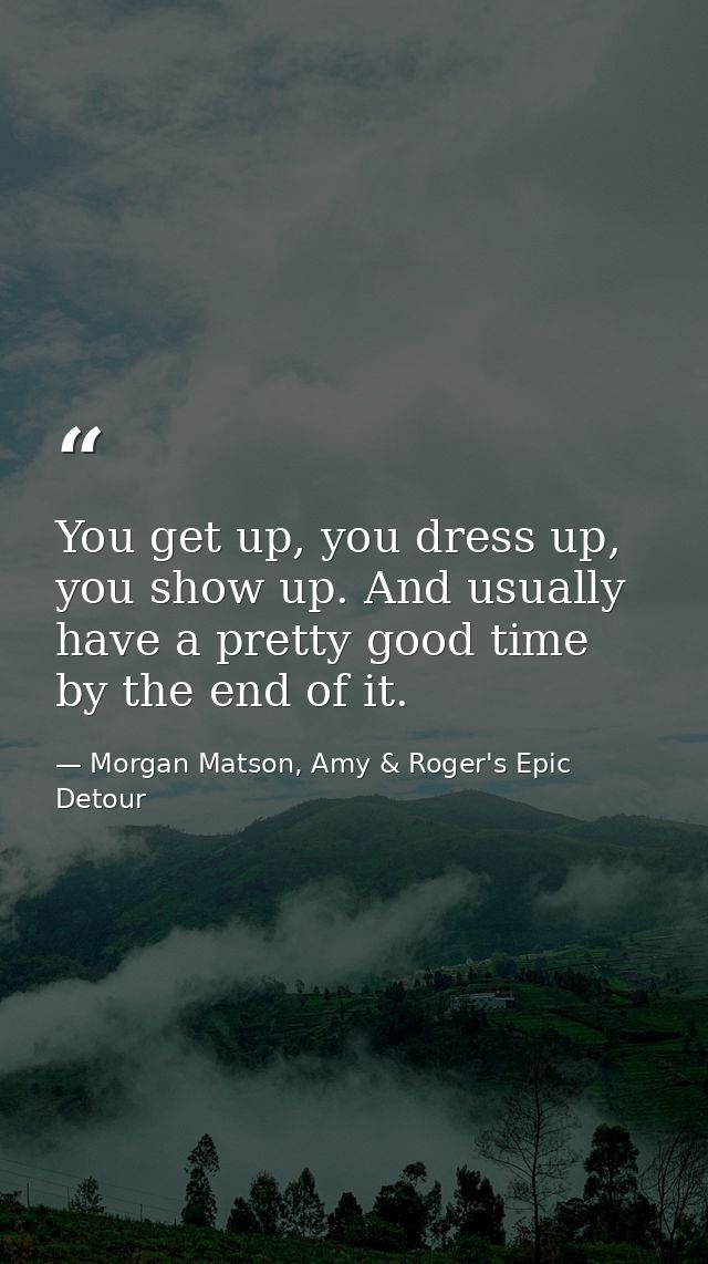 You get up, you dress up, you show up. And usually have a pretty good time by the end of it. — Morgan Matson, Amy & Roger's Epic Detour