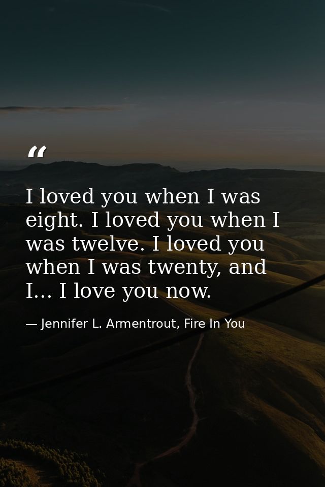 I loved you when I was eight. I loved you when I was twelve. I loved you when I was twenty, and I... I love you now. — Jennifer L. Armentrout, Fire In You