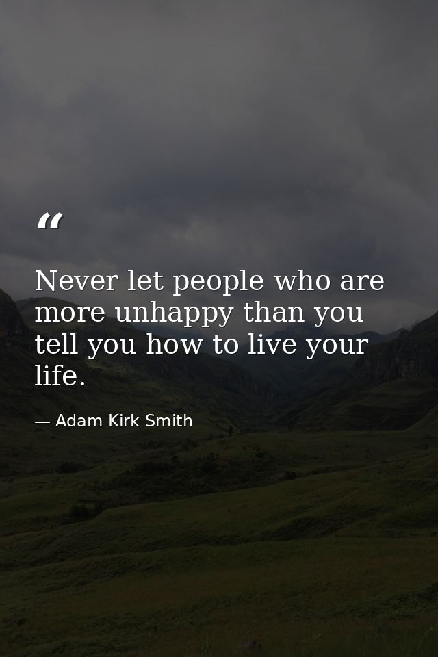 Never let people who are more unhappy than you tell you how to live your life. — Adam Kirk Smith