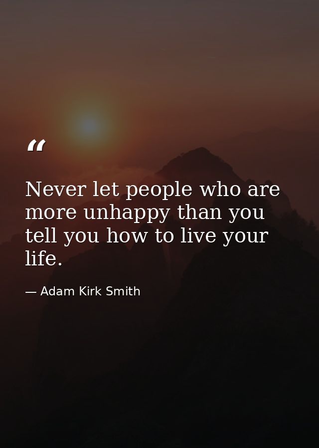 Never let people who are more unhappy than you tell you how to live your life. — Adam Kirk Smith
