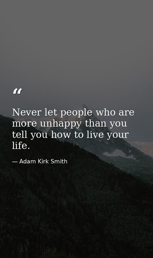 Never let people who are more unhappy than you tell you how to live your life. — Adam Kirk Smith