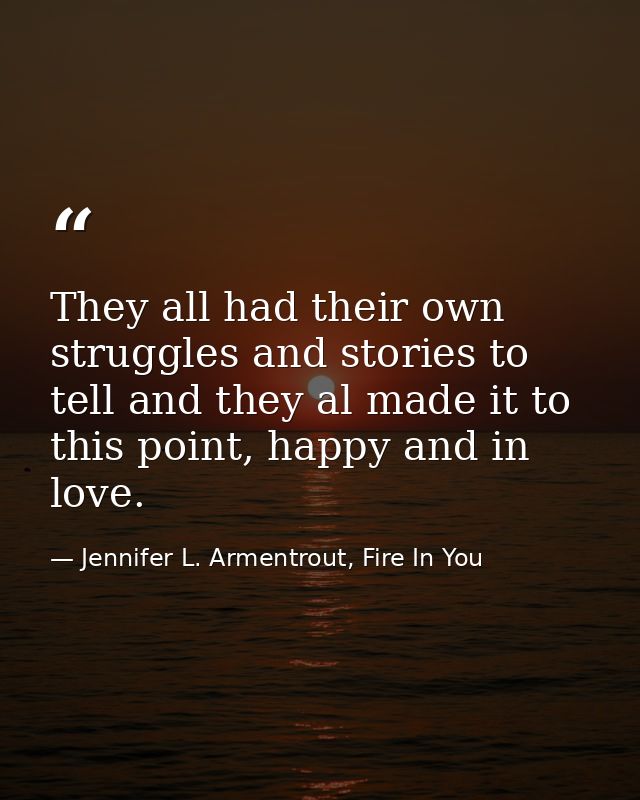 They all had their own struggles and stories to tell and they al made it to this point, happy and in love. — Jennifer L. Armentrout, Fire In You