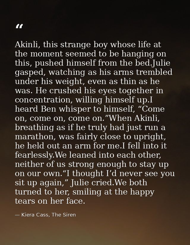 Akinli, this strange boy whose life at the moment seemed to be hanging on this, pushed himself from the bed.Julie gasped — Kiera Cass, The Siren