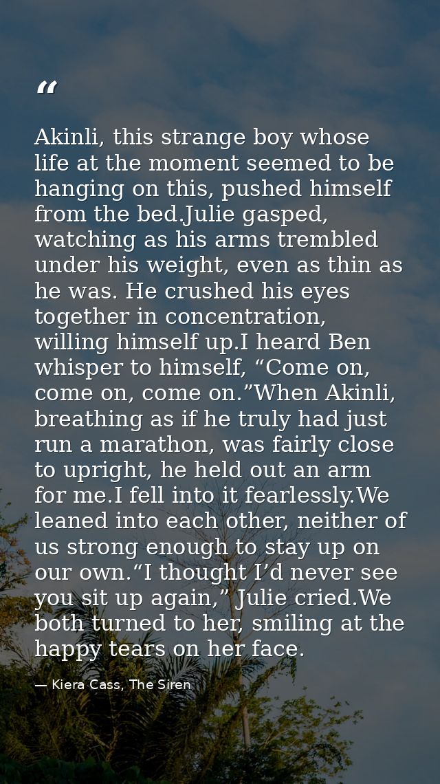 Akinli, this strange boy whose life at the moment seemed to be hanging on this, pushed himself from the bed.Julie gasped — Kiera Cass, The Siren