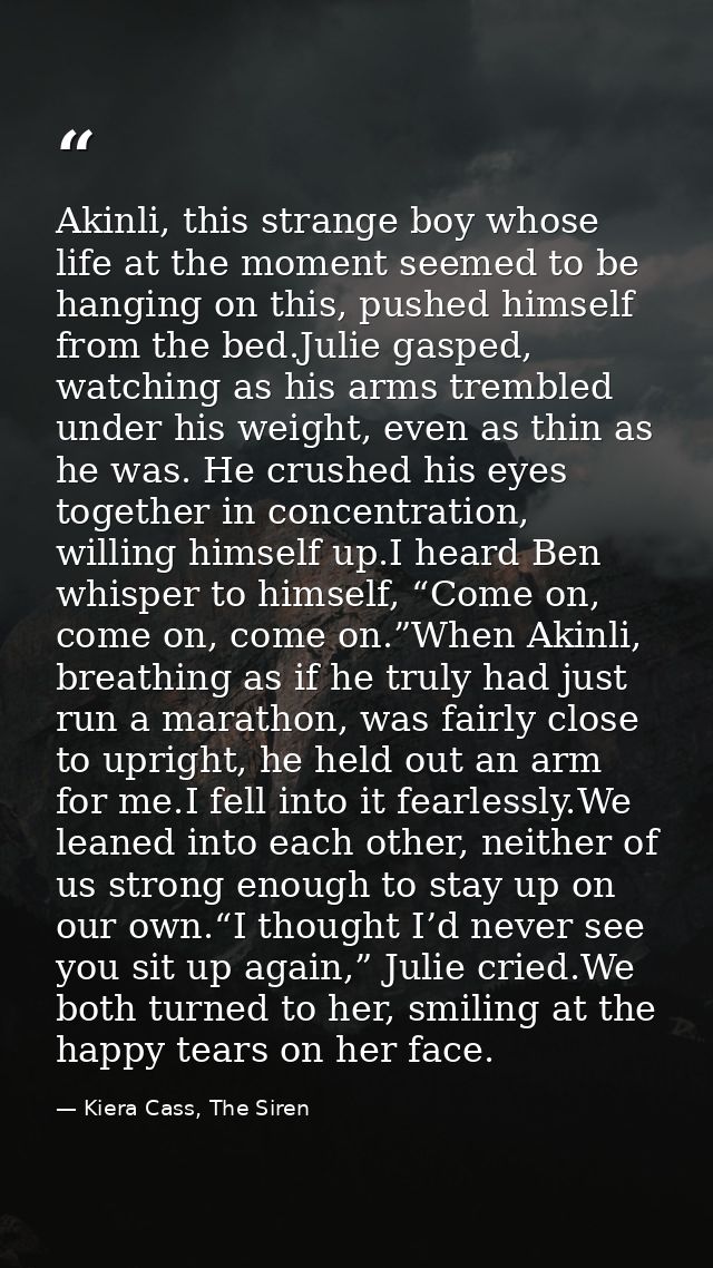Akinli, this strange boy whose life at the moment seemed to be hanging on this, pushed himself from the bed.Julie gasped — Kiera Cass, The Siren
