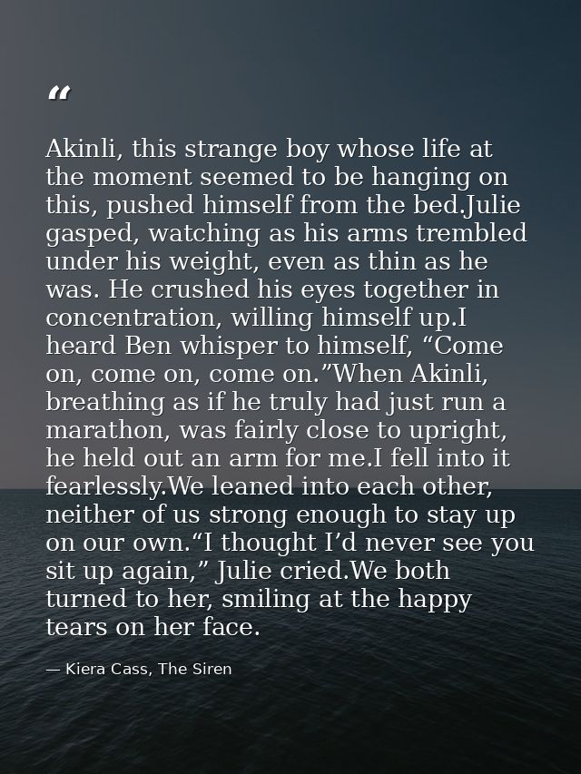 Akinli, this strange boy whose life at the moment seemed to be hanging on this, pushed himself from the bed.Julie gasped — Kiera Cass, The Siren