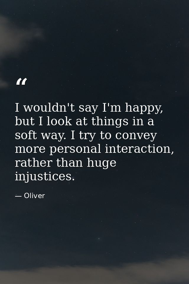 I wouldn't say I'm happy, but I look at things in a soft way. I try to convey more personal interaction, rather than hug — Oliver