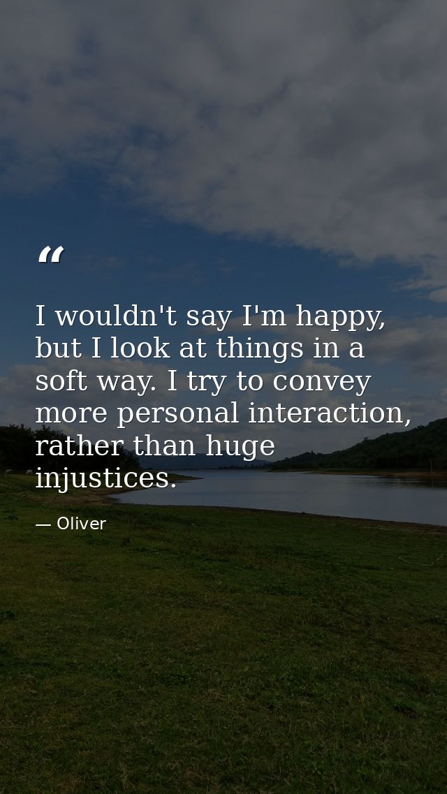 I wouldn't say I'm happy, but I look at things in a soft way. I try to convey more personal interaction, rather than hug — Oliver