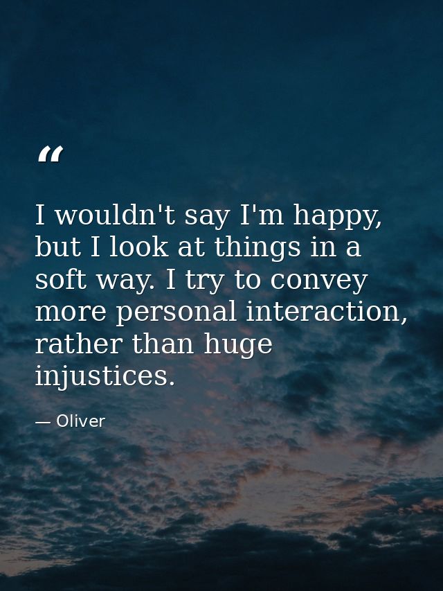 I wouldn't say I'm happy, but I look at things in a soft way. I try to convey more personal interaction, rather than hug — Oliver