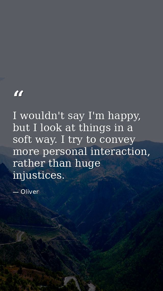 I wouldn't say I'm happy, but I look at things in a soft way. I try to convey more personal interaction, rather than hug — Oliver