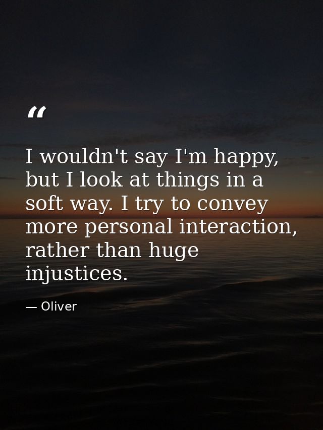I wouldn't say I'm happy, but I look at things in a soft way. I try to convey more personal interaction, rather than hug — Oliver